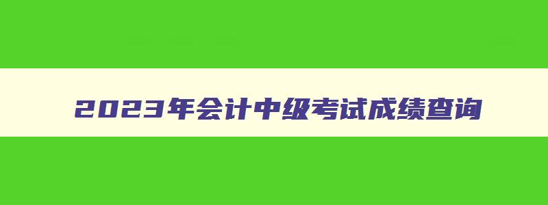 2023年会计中级考试成绩查询,2023年会计中级考试查分时间