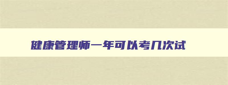 健康管理师一年可以考几次试,健康管理师一年有几次考试机会