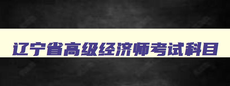 辽宁省高级经济师考试科目,辽宁高级经济师在哪里报名