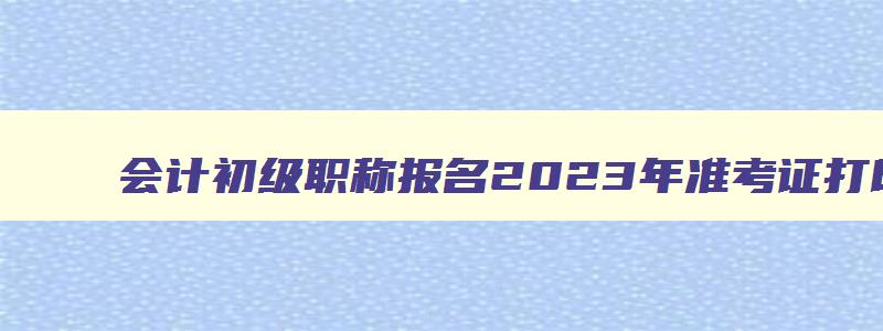 会计初级职称报名2023年准考证打印,初级职称会计准考证打印入口官网