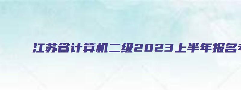 江苏省计算机二级2023上半年报名考试时间（江苏省计算机二级2023上半年报名考试时间）