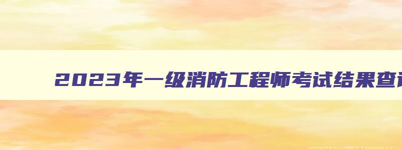 2023年一级消防工程师考试结果查询,2023年一级消防工程师成绩查询时间