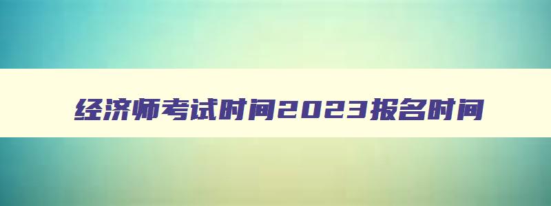 经济师考试时间2023报名时间,2023年中级经济师考试时间