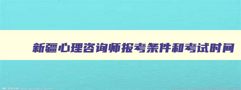 新疆心理咨询师报考条件和考试时间,2023新疆心理咨询师报名