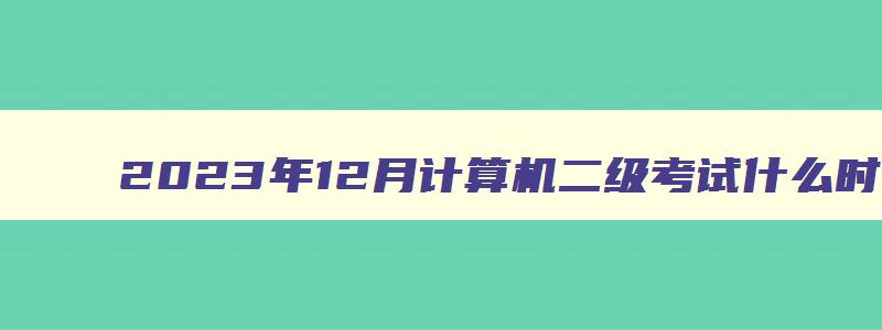 2023年12月计算机二级考试什么时候（2023年12月计算机二级考试什么时候开始）