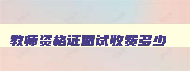 教师资格证面试收费多少,教师资格证面试收费标准参考条例最新