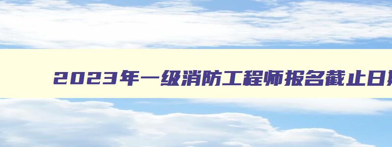 2023年一级消防工程师报名截止日期,2023年一级消防工程师报名时间表