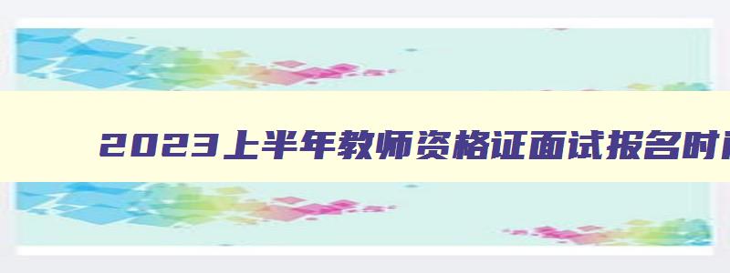 2023上半年教师资格证面试报名时间