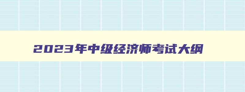 2023年中级经济师考试大纲,条件,2023年中级经济师报考科目