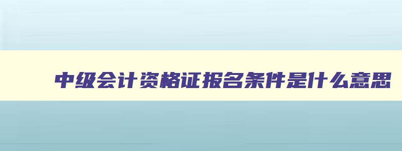 中级会计资格证报名条件是什么意思,中级会计资格证报名条件是什么