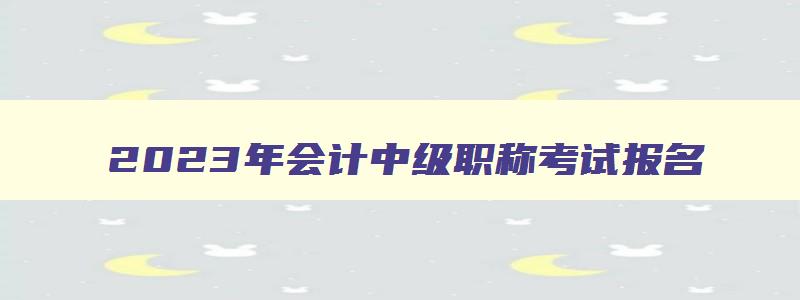 2023年会计中级职称考试报名,2023会计中级职称报名