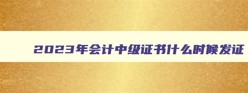 2023年会计中级证书什么时候发证,2023年中级会计职称什么时候发证书