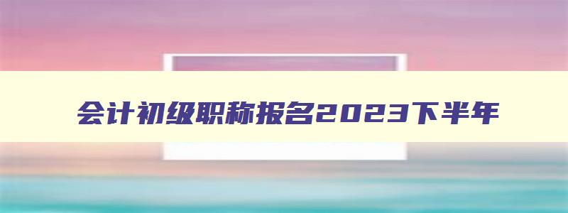 会计初级职称报名2023下半年