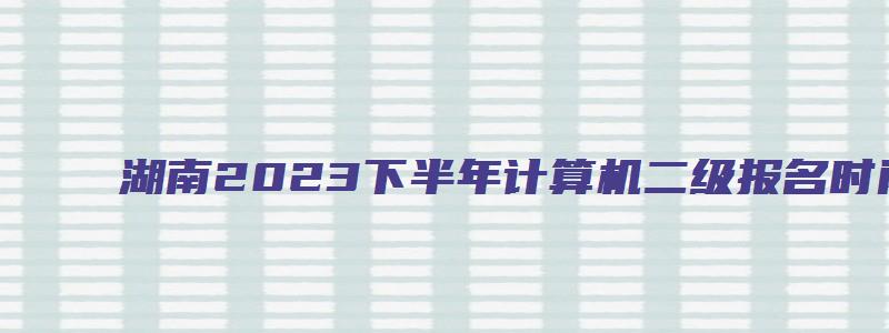 湖南2023下半年计算机二级报名时间（湖南2023计算机二级报名时间上半年）