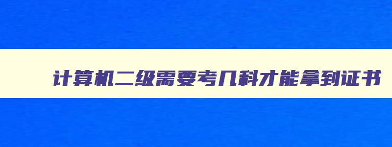 计算机二级需要考几科才能拿到证书,计算机二级考试要考几科才能获取证书呢