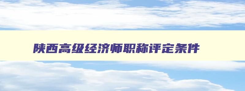 陕西高级经济师职称评定条件,2023年陕西省高级经济师评审时间
