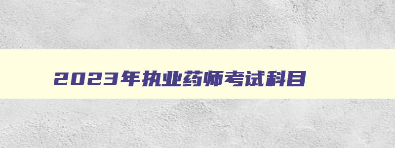 2023年执业药师考试科目,2023年执业药师考哪几科