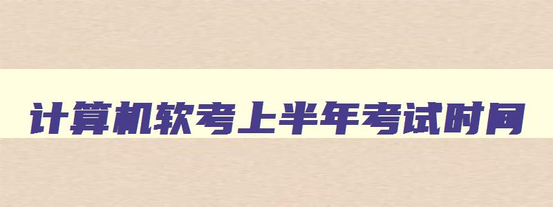 计算机软考上半年考试时间,2023年计算机软考上半年报名时间