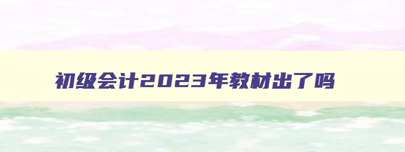 初级会计2023年教材出了吗,初级会计2023年教材