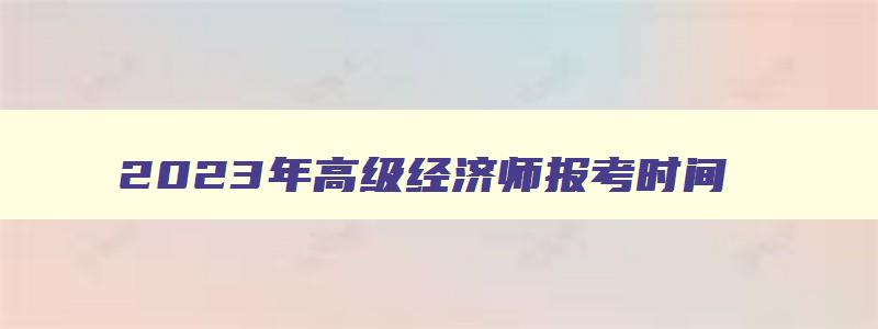 2023年高级经济师报考时间,21年高级经济师报名时间