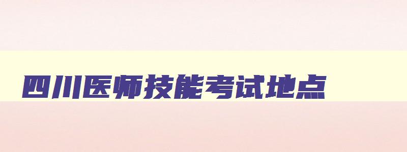 四川医师技能考试地点,四川医师实践技能考试时间