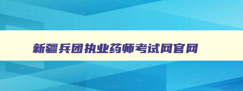 新疆兵团执业药师考试网官网,新疆兵团执业药师考试网