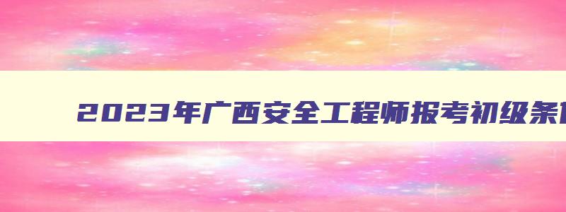 2023年广西安全工程师报考初级条件（2023年广西安全工程师报考初级条件是什么）