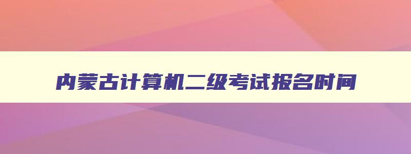 内蒙古计算机二级考试报名时间,内蒙古计算机二级报名时间2023年12月