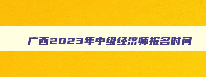 广西2023年中级经济师报名时间,2023年广西中级经济师什么时候报名