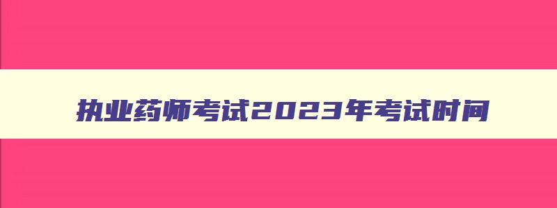 执业药师考试2023年考试时间,20231执业药师考试时间表