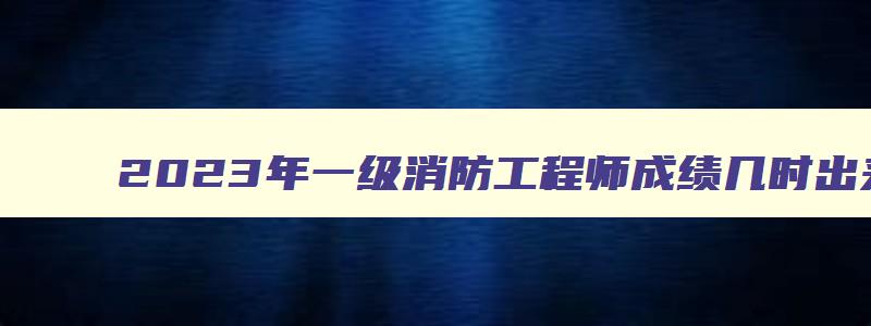 2023年一级消防工程师成绩几时出来