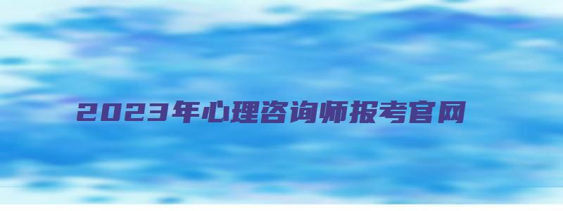 2023年心理咨询师报考官网（心理咨询师报名入口官网）