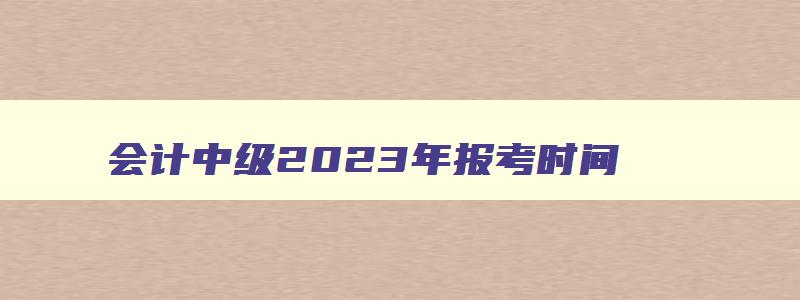 会计中级2023年报考时间,2023年会计中级报考资格