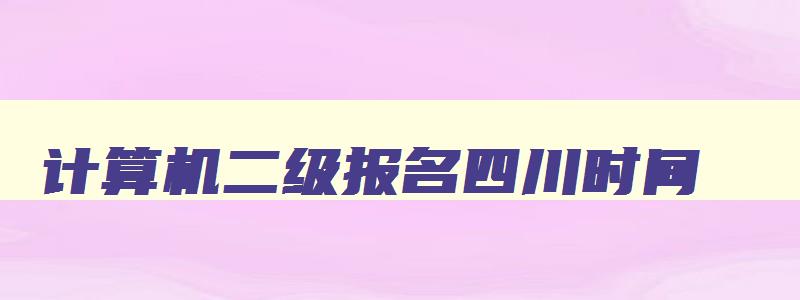 计算机二级报名四川时间,计算机二级考试四川省时间