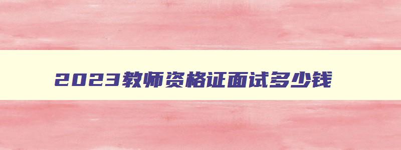 2023教师资格证面试多少钱,教师资格证面试收费标准2023年最新情况