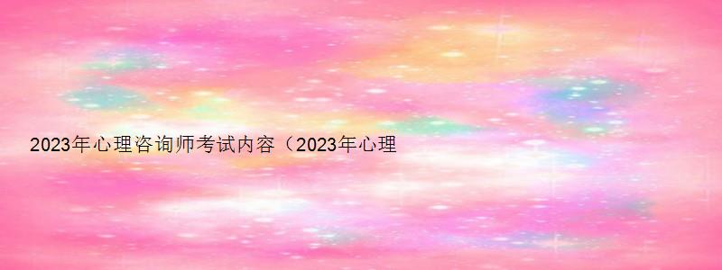 2023年心理咨询师考试内容（2023年心理咨询师考试内容是什么）