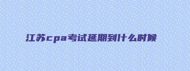 江苏cpa考试延期到什么时候（江苏cpa考试延期到什么时候考）