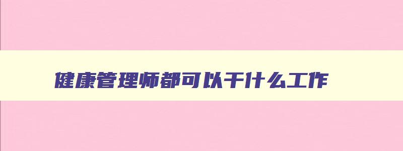 健康管理师都可以干什么工作,健康管理师都可以干什么