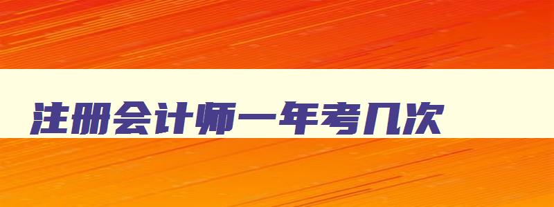 注册会计师一年考几次,几年内考完,注册会计一年考几次几月