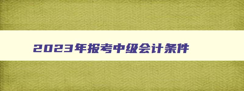 2023年报考中级会计条件,2023年报考中级会计需要什么条件和资料