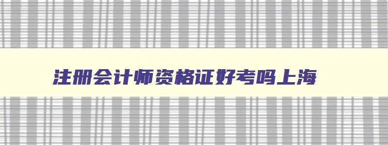 注册会计师资格证好考吗上海,注册会计师资格证好考吗上海