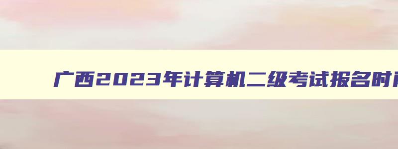 广西2023年计算机二级考试报名时间（广西2023年计算机二级考试报名时间表）