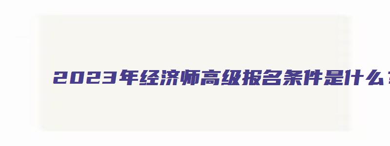 2023年经济师高级报名条件是什么？（2023年经济师高级报名条件是什么呢）