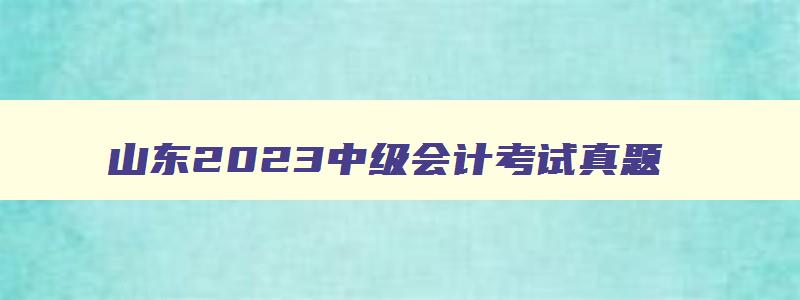 山东2023中级会计考试真题,山东2023中级会计考试