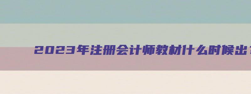 2023年注册会计师教材什么时候出？预计3月（2023年注册会计师教材什么时候出来）