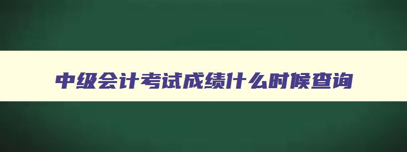 中级会计考试成绩什么时候查询,2023年中级会计考试什么时候可以查成绩