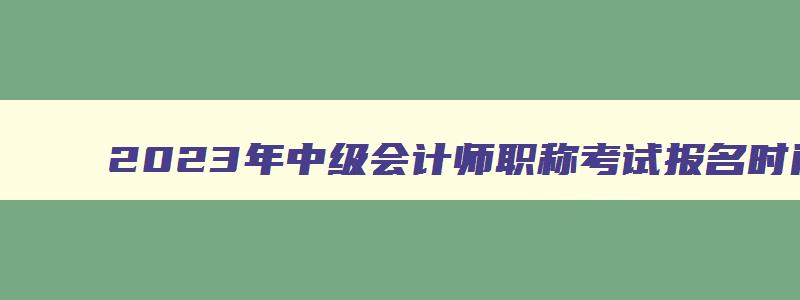 2023年中级会计师职称考试报名时间,2023年中级会计职称考试什么时候报名