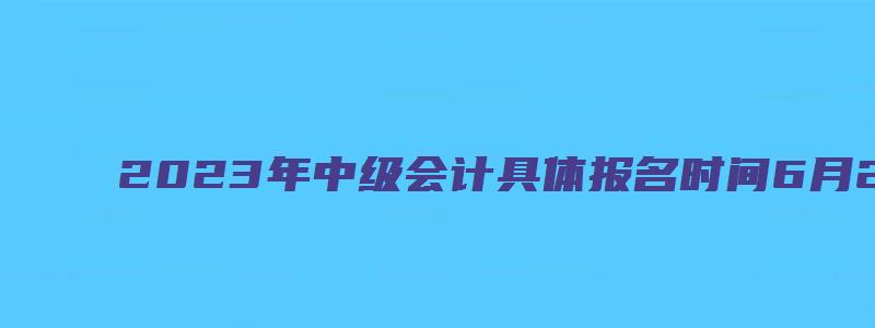 2023年中级会计具体报名时间6月20日至7月10日（202年中级会计考试）