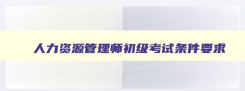 人力资源管理师初级考试条件要求,人力资源管理师初级考试条件