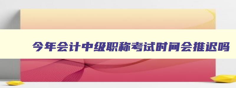 今年会计中级职称考试时间会推迟吗,今年会计中级职称考试